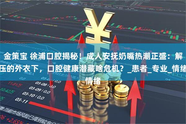 金策宝 徐浦口腔揭秘！成人安抚奶嘴热潮正盛：解压的外衣下，口腔健康潜藏啥危机？_患者_专业_情绪