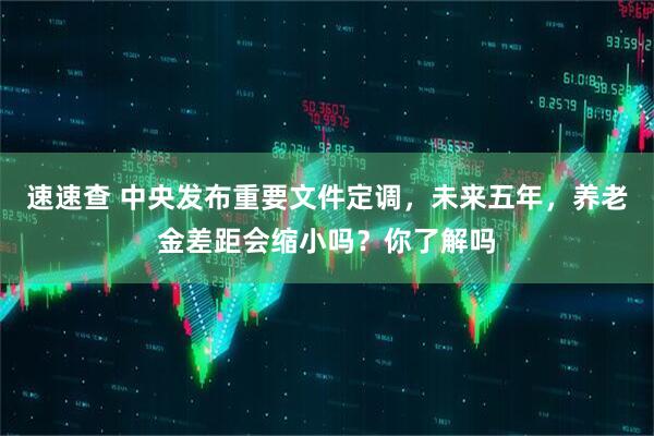 速速查 中央发布重要文件定调，未来五年，养老金差距会缩小吗？你了解吗