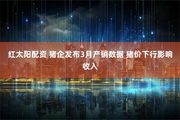 红太阳配资 猪企发布3月产销数据 猪价下行影响收入