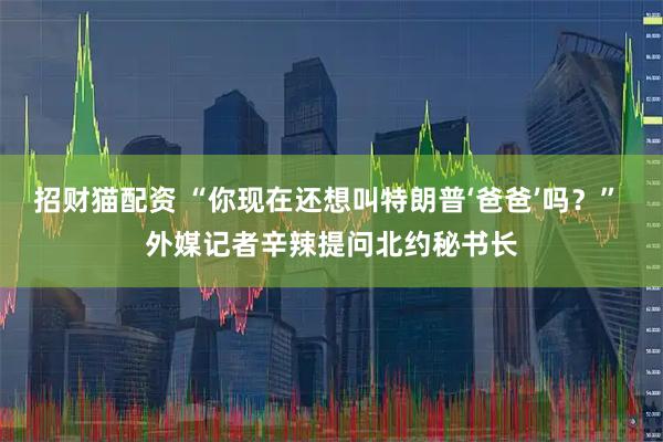 招财猫配资 “你现在还想叫特朗普‘爸爸’吗？” 外媒记者辛辣提问北约秘书长