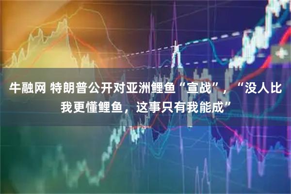 牛融网 特朗普公开对亚洲鲤鱼“宣战”，“没人比我更懂鲤鱼，这事只有我能成”