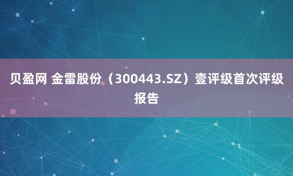 贝盈网 金雷股份（300443.SZ）壹评级首次评级报告